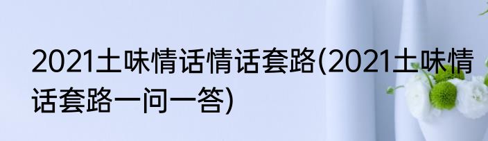 2021土味情话情话套路(2021土味情话套路一问一答)