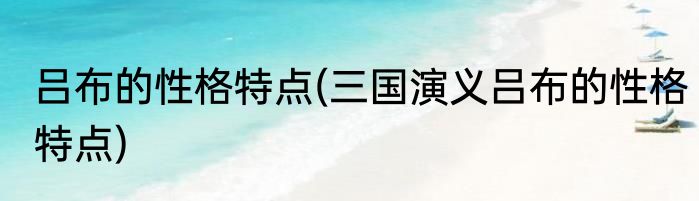吕布的性格特点(三国演义吕布的性格特点)