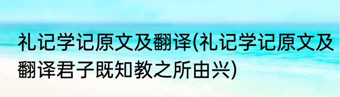 礼记学记原文及翻译(礼记学记原文及翻译君子既知教之所由兴)