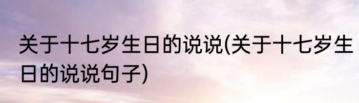 关于十七岁生日的说说(关于十七岁生日的说说句子)