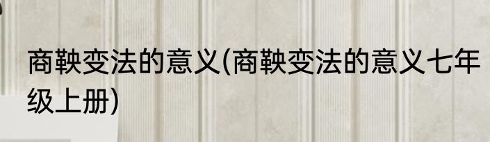 商鞅变法的意义(商鞅变法的意义七年级上册)