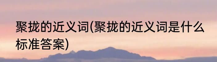 聚拢的近义词(聚拢的近义词是什么 标准答案)