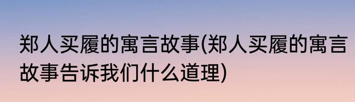 郑人买履的寓言故事(郑人买履的寓言故事告诉我们什么道理)