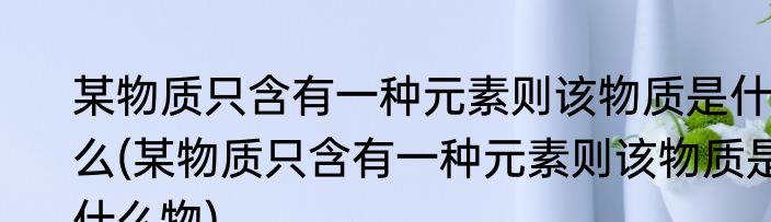 某物质只含有一种元素则该物质是什么(某物质只含有一种元素则该物质是什么物)