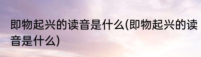 即物起兴的读音是什么(即物起兴的读音是什么)