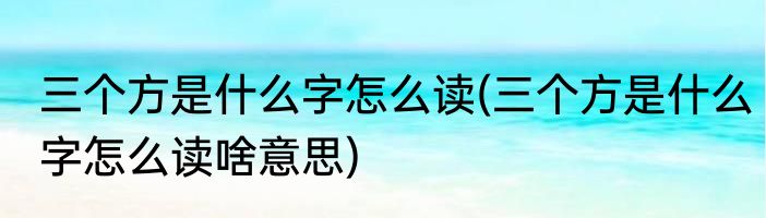 三个方是什么字怎么读(三个方是什么字怎么读啥意思)