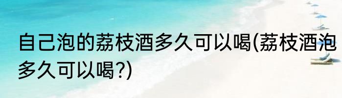 自己泡的荔枝酒多久可以喝(荔枝酒泡多久可以喝?)