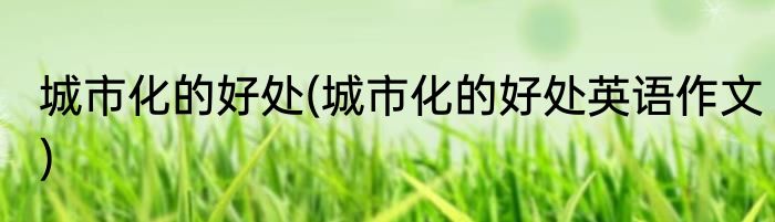 城市化的好处(城市化的好处英语作文)