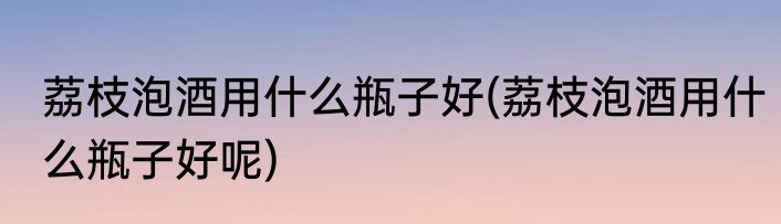 荔枝泡酒用什么瓶子好(荔枝泡酒用什么瓶子好呢)