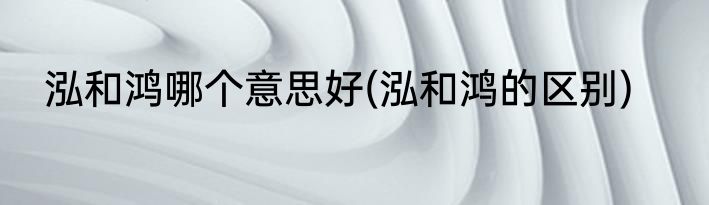 泓和鸿哪个意思好(泓和鸿的区别)