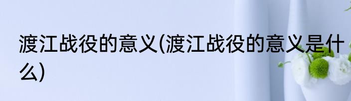 渡江战役的意义(渡江战役的意义是什么)