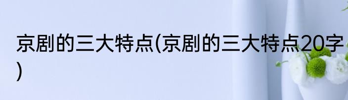 京剧的三大特点(京剧的三大特点20字)