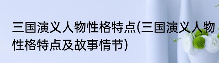 三国演义人物性格特点(三国演义人物性格特点及故事情节)