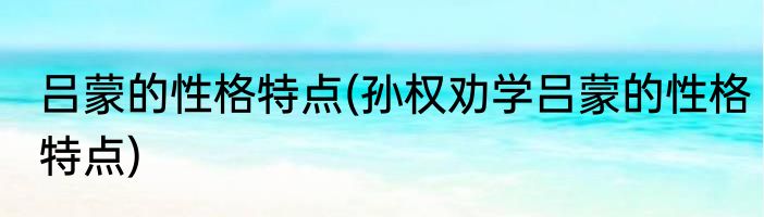 吕蒙的性格特点(孙权劝学吕蒙的性格特点)