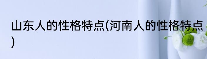 山东人的性格特点(河南人的性格特点)