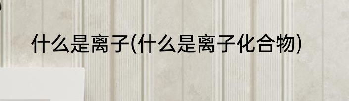 什么是离子(什么是离子化合物)