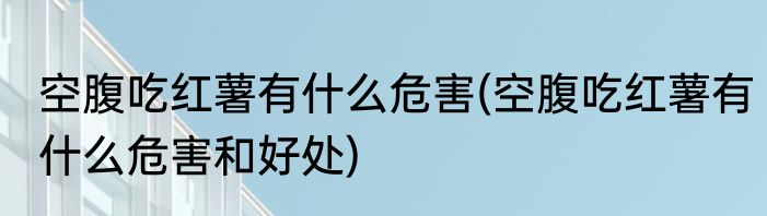 空腹吃红薯有什么危害(空腹吃红薯有什么危害和好处)
