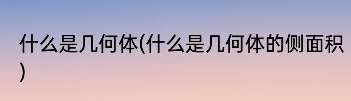 什么是几何体(什么是几何体的侧面积)