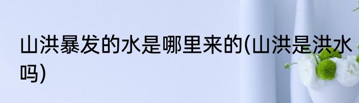 山洪暴发的水是哪里来的(山洪是洪水吗)