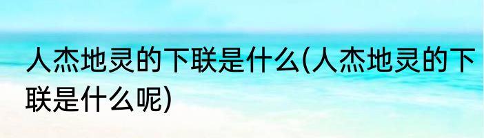 人杰地灵的下联是什么(人杰地灵的下联是什么呢)