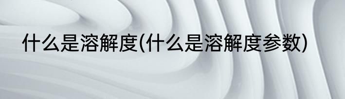 什么是溶解度(什么是溶解度参数)