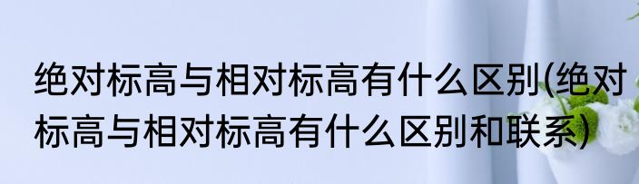 绝对标高与相对标高有什么区别(绝对标高与相对标高有什么区别和联系)