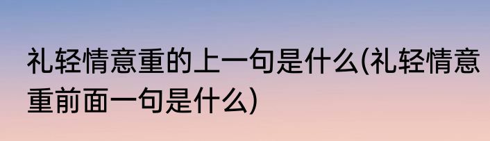 礼轻情意重的上一句是什么(礼轻情意重前面一句是什么)