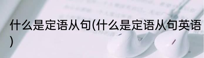 什么是定语从句(什么是定语从句英语)