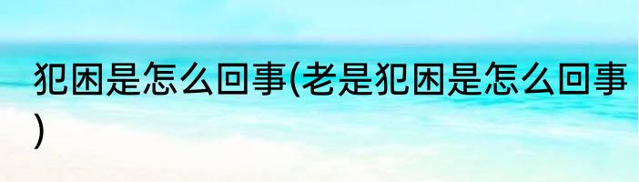 犯困是怎么回事(老是犯困是怎么回事)