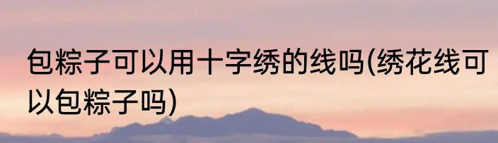 包粽子可以用十字绣的线吗(绣花线可以包粽子吗)
