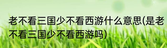 老不看三国少不看西游什么意思(是老不看三国少不看西游吗)