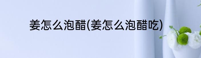 姜怎么泡醋(姜怎么泡醋吃)