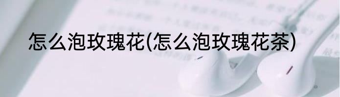 怎么泡玫瑰花(怎么泡玫瑰花茶)