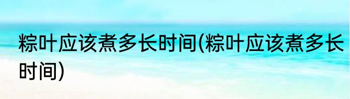 粽叶应该煮多长时间(粽叶应该煮多长时间)