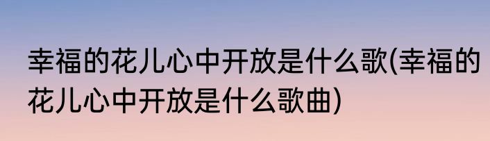 幸福的花儿心中开放是什么歌(幸福的花儿心中开放是什么歌曲)