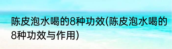 陈皮泡水喝的8种功效(陈皮泡水喝的8种功效与作用)