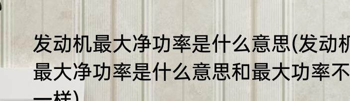 发动机最大净功率是什么意思(发动机最大净功率是什么意思和最大功率不一样)