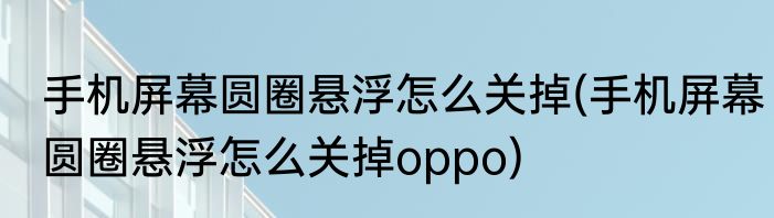 手机屏幕圆圈悬浮怎么关掉(手机屏幕圆圈悬浮怎么关掉oppo)