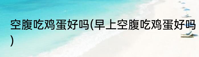 空腹吃鸡蛋好吗(早上空腹吃鸡蛋好吗)
