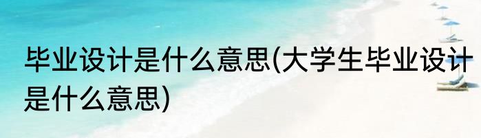 毕业设计是什么意思(大学生毕业设计是什么意思)