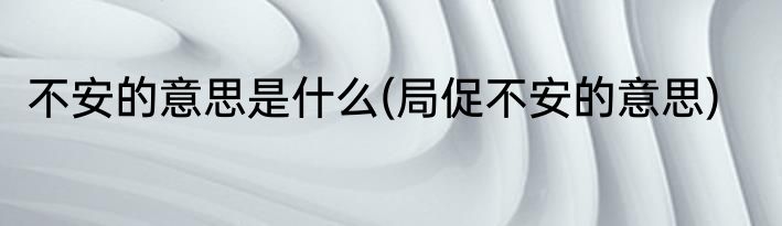 不安的意思是什么(局促不安的意思)