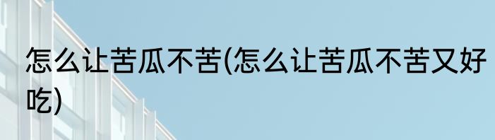 怎么让苦瓜不苦(怎么让苦瓜不苦又好吃)