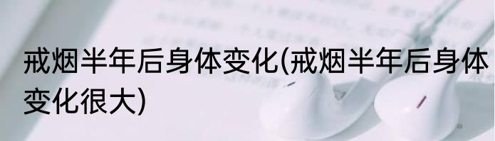 戒烟半年后身体变化(戒烟半年后身体变化很大)