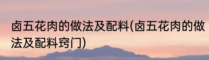 卤五花肉的做法及配料(卤五花肉的做法及配料窍门)