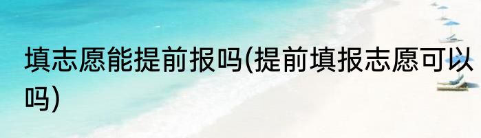 填志愿能提前报吗(提前填报志愿可以吗)