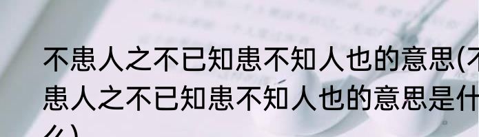不患人之不已知患不知人也的意思(不患人之不已知患不知人也的意思是什么)