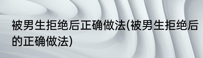 被男生拒绝后正确做法(被男生拒绝后的正确做法)