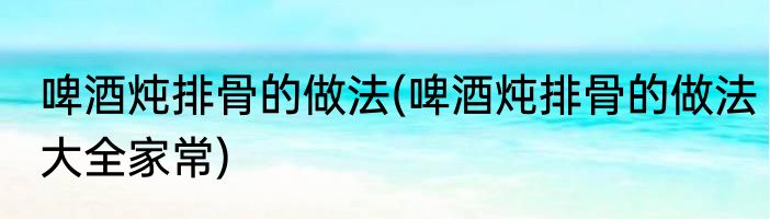 啤酒炖排骨的做法(啤酒炖排骨的做法大全家常)