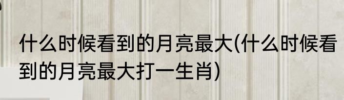 什么时候看到的月亮最大(什么时候看到的月亮最大打一生肖)