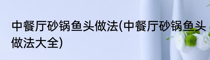 中餐厅砂锅鱼头做法(中餐厅砂锅鱼头做法大全)